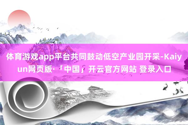 体育游戏app平台共同鼓动低空产业园开采-Kaiyun网页版·「中国」开云官方网站 登录入口