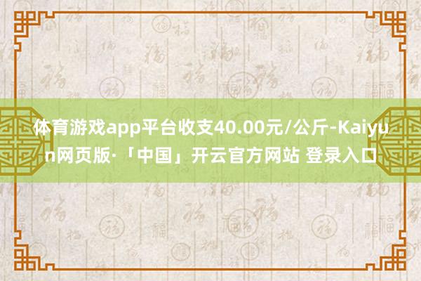 体育游戏app平台收支40.00元/公斤-Kaiyun网页版·「中国」开云官方网站 登录入口