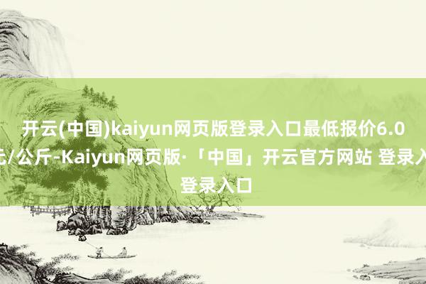 开云(中国)kaiyun网页版登录入口最低报价6.00元/公斤-Kaiyun网页版·「中国」开云官方网站 登录入口