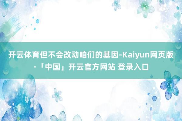 开云体育但不会改动咱们的基因-Kaiyun网页版·「中国」开云官方网站 登录入口