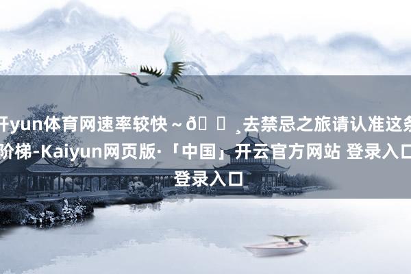开yun体育网速率较快~🔸去禁忌之旅请认准这条阶梯-Kaiyun网页版·「中国」开云官方网站 登录入口
