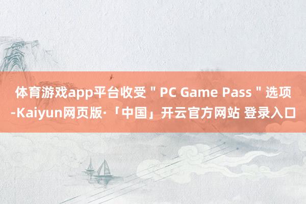 体育游戏app平台收受＂PC Game Pass＂选项-Kaiyun网页版·「中国」开云官方网站 登录入口