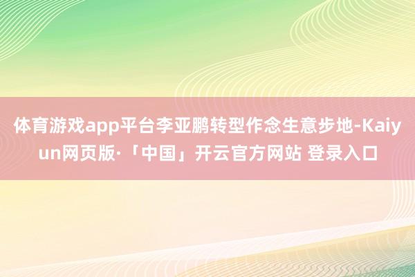 体育游戏app平台李亚鹏转型作念生意步地-Kaiyun网页版·「中国」开云官方网站 登录入口