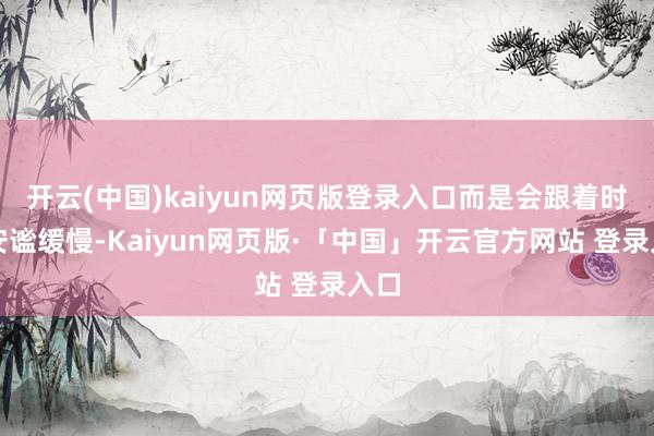 开云(中国)kaiyun网页版登录入口而是会跟着时期安谧缓慢-Kaiyun网页版·「中国」开云官方网站 登录入口