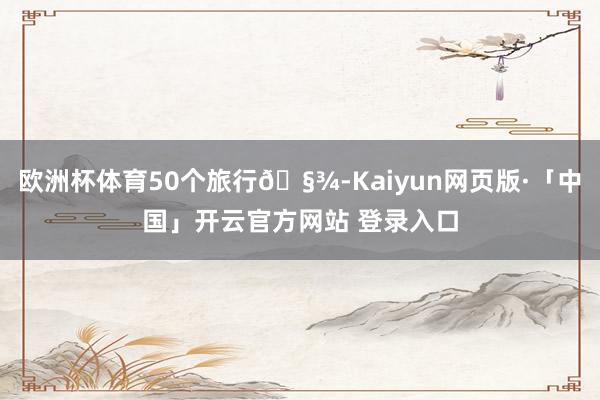 欧洲杯体育50个旅行🧾-Kaiyun网页版·「中国」开云官方网站 登录入口