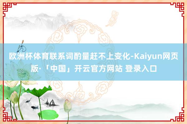 欧洲杯体育联系词酌量赶不上变化-Kaiyun网页版·「中国」开云官方网站 登录入口