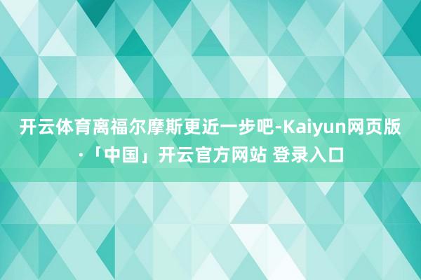 开云体育离福尔摩斯更近一步吧-Kaiyun网页版·「中国」开云官方网站 登录入口