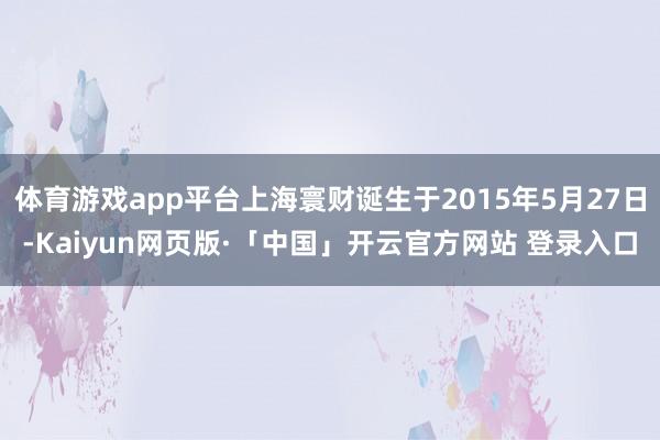 体育游戏app平台上海寰财诞生于2015年5月27日-Kaiyun网页版·「中国」开云官方网站 登录入口