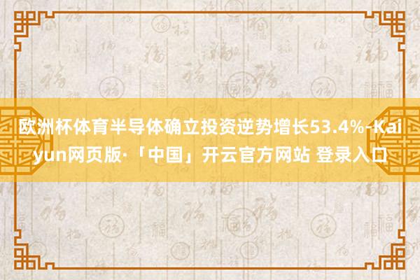 欧洲杯体育半导体确立投资逆势增长53.4%-Kaiyun网页版·「中国」开云官方网站 登录入口