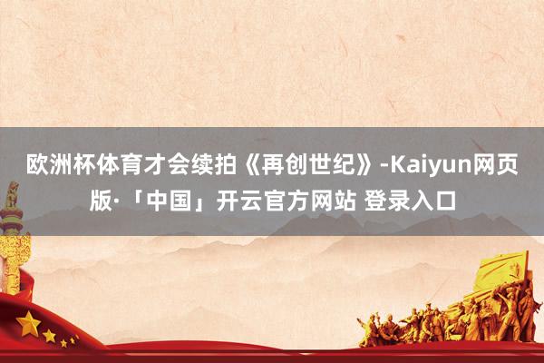 欧洲杯体育才会续拍《再创世纪》-Kaiyun网页版·「中国」开云官方网站 登录入口