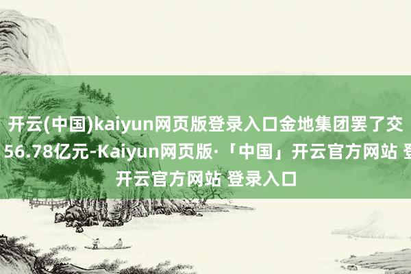 开云(中国)kaiyun网页版登录入口金地集团罢了交易收入156.78亿元-Kaiyun网页版·「中国」开云官方网站 登录入口