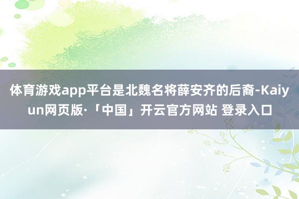 体育游戏app平台是北魏名将薛安齐的后裔-Kaiyun网页版·「中国」开云官方网站 登录入口