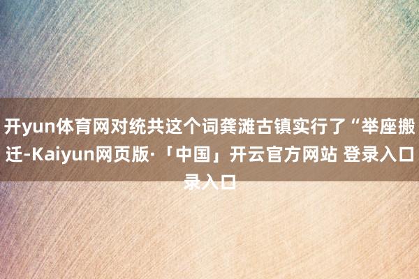 开yun体育网对统共这个词龚滩古镇实行了“举座搬迁-Kaiyun网页版·「中国」开云官方网站 登录入口