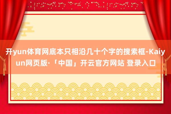 开yun体育网底本只相沿几十个字的搜索框-Kaiyun网页版·「中国」开云官方网站 登录入口