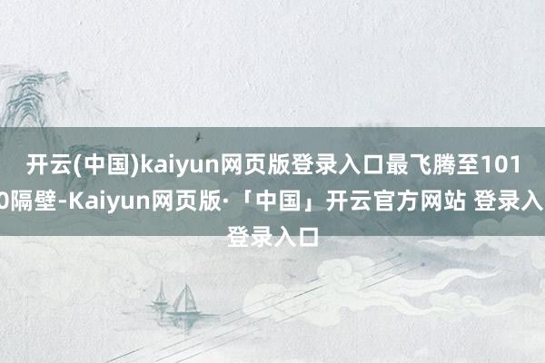 开云(中国)kaiyun网页版登录入口最飞腾至10180隔壁-Kaiyun网页版·「中国」开云官方网站 登录入口