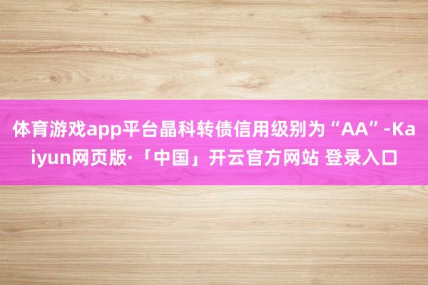 体育游戏app平台晶科转债信用级别为“AA”-Kaiyun网页版·「中国」开云官方网站 登录入口