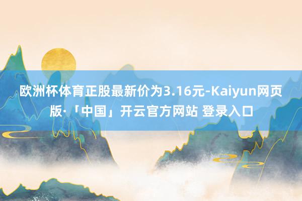 欧洲杯体育正股最新价为3.16元-Kaiyun网页版·「中国」开云官方网站 登录入口