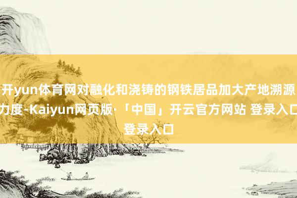 开yun体育网对融化和浇铸的钢铁居品加大产地溯源力度-Kaiyun网页版·「中国」开云官方网站 登录入口