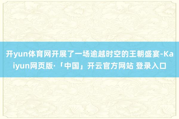 开yun体育网开展了一场逾越时空的王朝盛宴-Kaiyun网页版·「中国」开云官方网站 登录入口