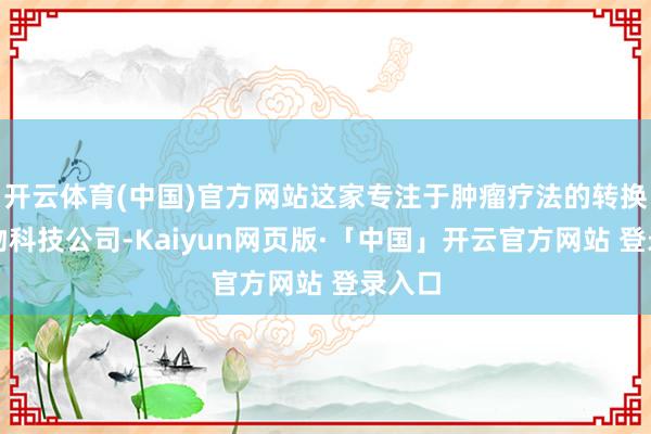 开云体育(中国)官方网站这家专注于肿瘤疗法的转换型生物科技公司-Kaiyun网页版·「中国」开云官方网站 登录入口