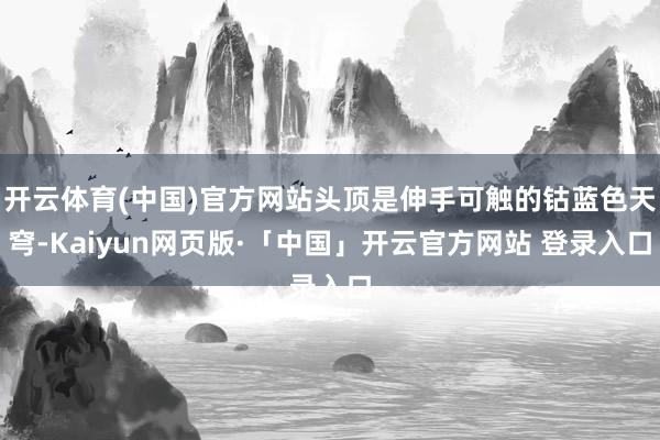 开云体育(中国)官方网站头顶是伸手可触的钴蓝色天穹-Kaiyun网页版·「中国」开云官方网站 登录入口