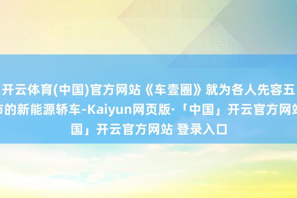 开云体育(中国)官方网站《车壹圈》就为各人先容五款行将上市的新能源轿车-Kaiyun网页版·「中国」开云官方网站 登录入口