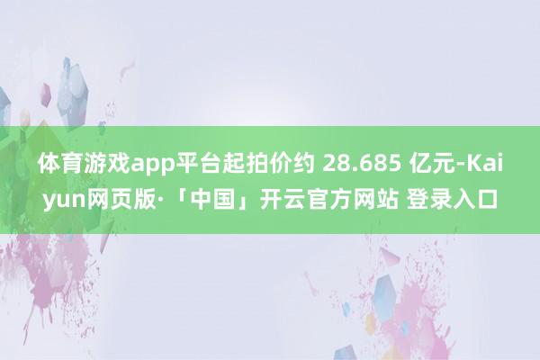 体育游戏app平台起拍价约 28.685 亿元-Kaiyun网页版·「中国」开云官方网站 登录入口