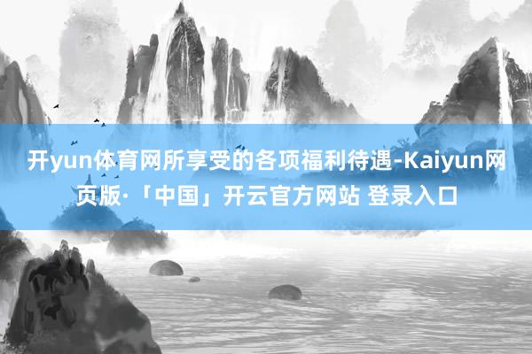 开yun体育网所享受的各项福利待遇-Kaiyun网页版·「中国」开云官方网站 登录入口
