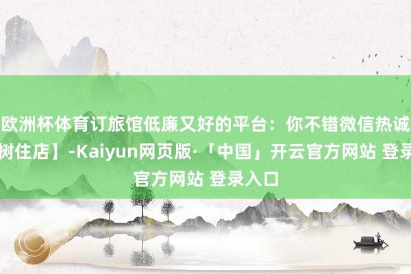 欧洲杯体育订旅馆低廉又好的平台:你不错微信热诚【小树住店】-Kaiyun网页版·「中国」开云官方网站 登录入口