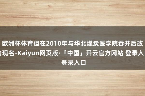 欧洲杯体育但在2010年与华北煤炭医学院吞并后改为现名-Kaiyun网页版·「中国」开云官方网站 登录入口