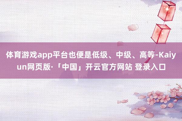 体育游戏app平台也便是低级、中级、高等-Kaiyun网页版·「中国」开云官方网站 登录入口