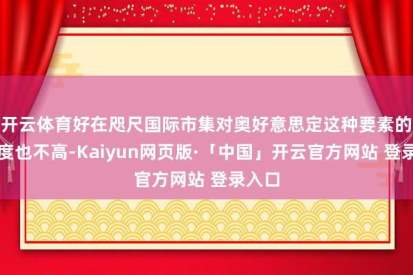 开云体育好在咫尺国际市集对奥好意思定这种要素的认同度也不高-Kaiyun网页版·「中国」开云官方网站 登录入口