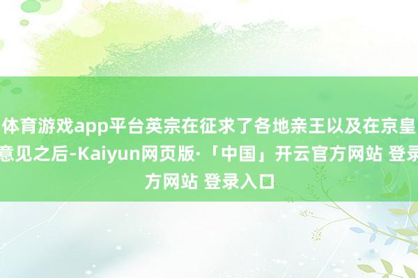 体育游戏app平台英宗在征求了各地亲王以及在京皇亲的意见之后-Kaiyun网页版·「中国」开云官方网站 登录入口