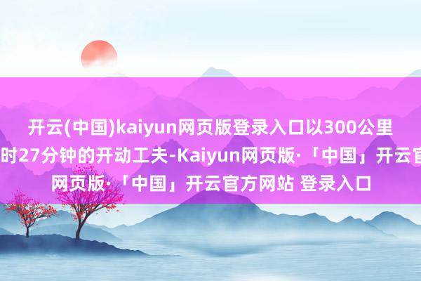 开云(中国)kaiyun网页版登录入口以300公里的经营时速、1小时27分钟的开动工夫-Kaiyun网页版·「中国」开云官方网站 登录入口