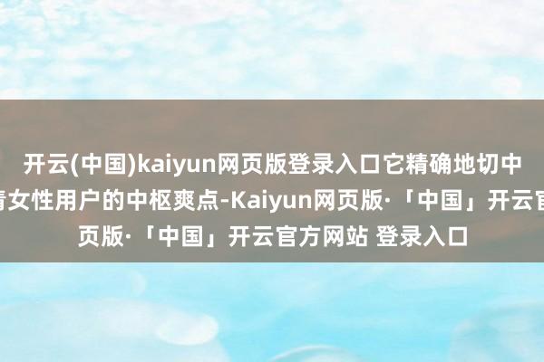 开云(中国)kaiyun网页版登录入口它精确地切中了现代互联网年青女性用户的中枢爽点-Kaiyun网页版·「中国」开云官方网站 登录入口