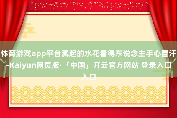 体育游戏app平台溅起的水花看得东说念主手心冒汗-Kaiyun网页版·「中国」开云官方网站 登录入口