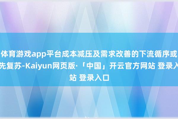 体育游戏app平台成本减压及需求改善的下流循序或当先复苏-Kaiyun网页版·「中国」开云官方网站 登录入口