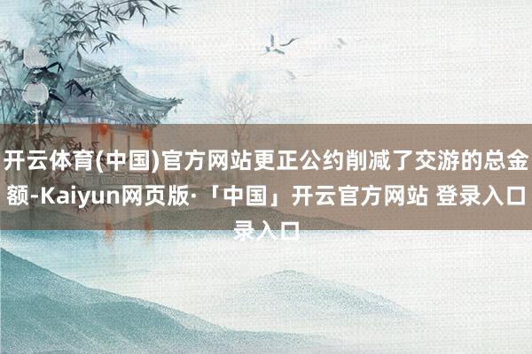 开云体育(中国)官方网站更正公约削减了交游的总金额-Kaiyun网页版·「中国」开云官方网站 登录入口