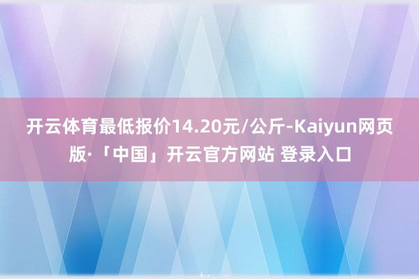 开云体育最低报价14.20元/公斤-Kaiyun网页版·「中国」开云官方网站 登录入口