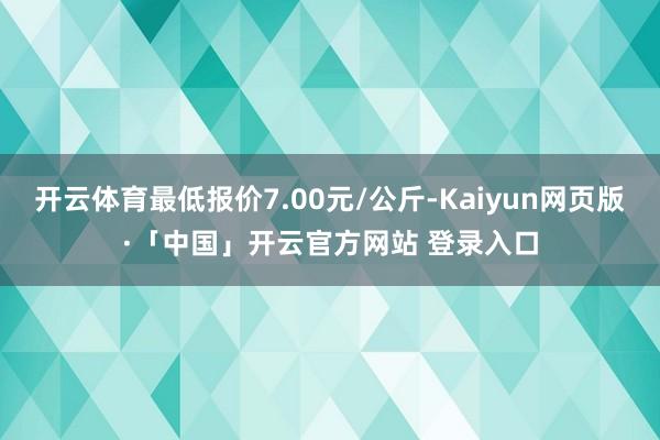 开云体育最低报价7.00元/公斤-Kaiyun网页版·「中国」开云官方网站 登录入口