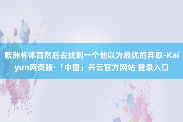 欧洲杯体育然后去找到一个他以为最优的弃取-Kaiyun网页版·「中国」开云官方网站 登录入口