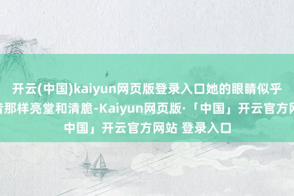 开云(中国)kaiyun网页版登录入口她的眼睛似乎也不再像畴昔那样亮堂和清脆-Kaiyun网页版·「中国」开云官方网站 登录入口