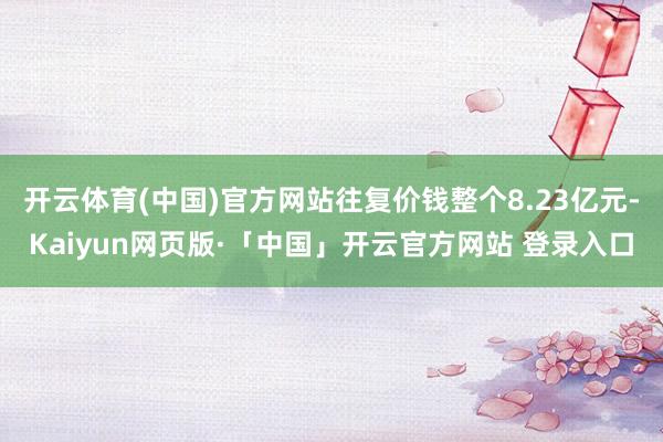开云体育(中国)官方网站往复价钱整个8.23亿元-Kaiyun网页版·「中国」开云官方网站 登录入口