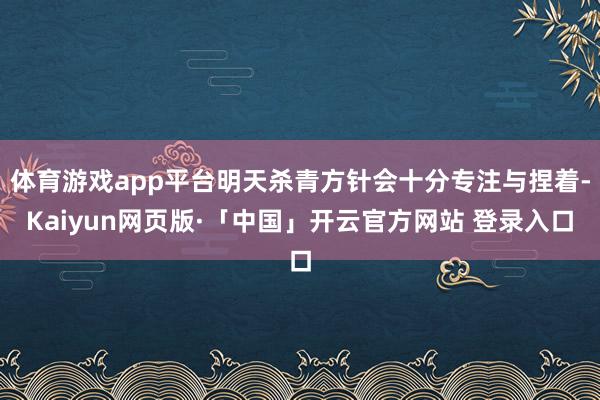 体育游戏app平台明天杀青方针会十分专注与捏着-Kaiyun网页版·「中国」开云官方网站 登录入口