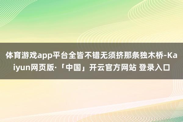 体育游戏app平台全皆不错无须挤那条独木桥-Kaiyun网页版·「中国」开云官方网站 登录入口