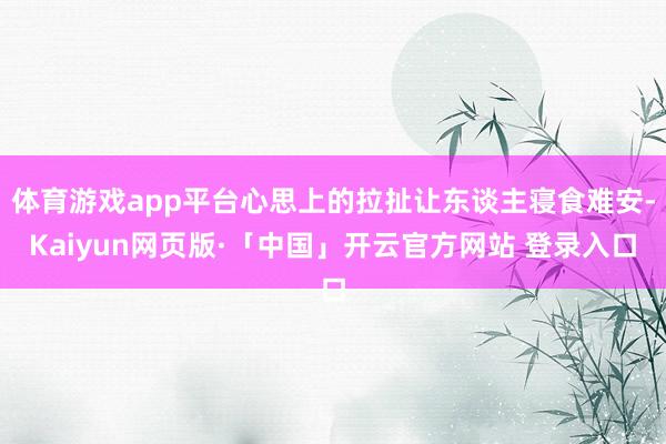 体育游戏app平台心思上的拉扯让东谈主寝食难安-Kaiyun网页版·「中国」开云官方网站 登录入口