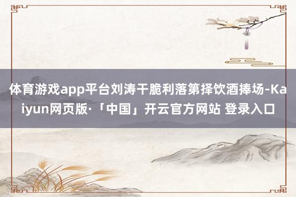 体育游戏app平台刘涛干脆利落第择饮酒捧场-Kaiyun网页版·「中国」开云官方网站 登录入口
