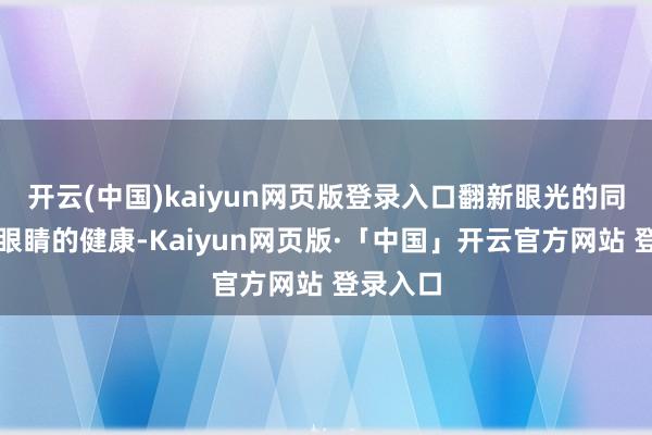 开云(中国)kaiyun网页版登录入口翻新眼光的同期看管眼睛的健康-Kaiyun网页版·「中国」开云官方网站 登录入口