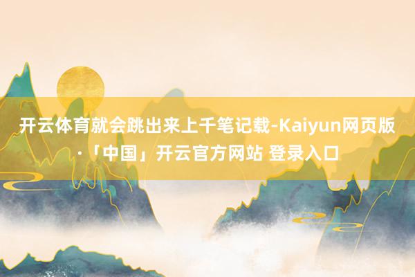 开云体育就会跳出来上千笔记载-Kaiyun网页版·「中国」开云官方网站 登录入口