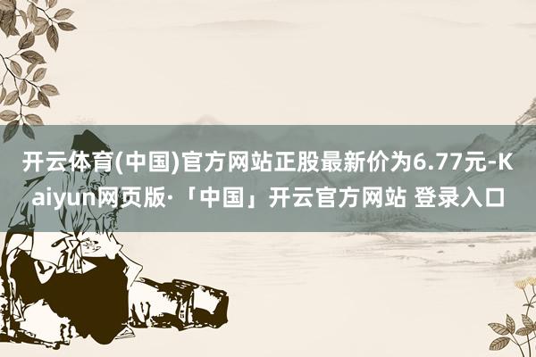 开云体育(中国)官方网站正股最新价为6.77元-Kaiyun网页版·「中国」开云官方网站 登录入口